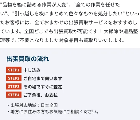 ”品物を箱に詰める作業が大変”、”全ての作業を任せたい”、”引っ越しを機にまとめて色々なものを処分したい”といったお客様には、全ておまかせの出張買取サービスをおすすめしています。全国どこでも出張買取が可能です! 大掃除や遺品整理等でご不要となりました対象品目も買取りいたします。